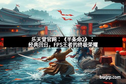 乐天堂官网：《半条命2》：经典回归，FPS王者的终极荣耀